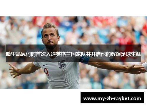 哈里凯恩何时首次入选英格兰国家队并开启他的辉煌足球生涯 哈里凯恩何时首次入选英格兰国家队并开启他的辉煌足球生涯