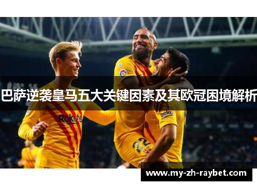 巴萨逆袭皇马五大关键因素及其欧冠困境解析