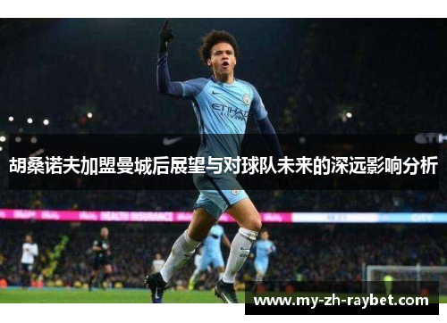 胡桑诺夫加盟曼城后展望与对球队未来的深远影响分析