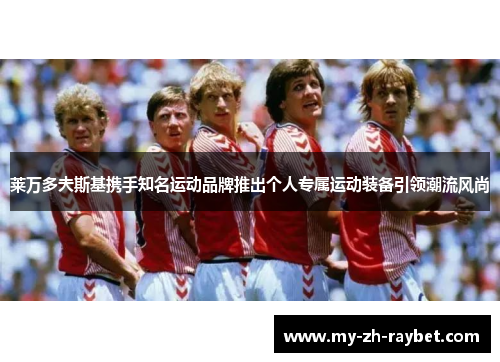 莱万多夫斯基携手知名运动品牌推出个人专属运动装备引领潮流风尚
