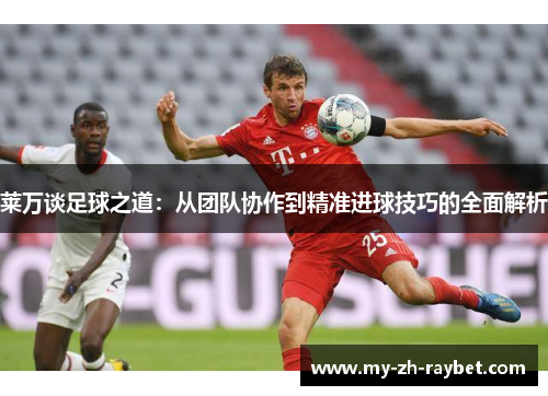 莱万谈足球之道:从团队协作到精准进球技巧的全面解析 莱万谈足球之道:从团队协作到精准进球技巧的全面解析