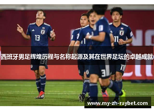 西班牙男足辉煌历程与名称起源及其在世界足坛的卓越成就