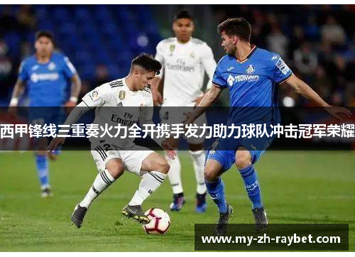西甲锋线三重奏火力全开携手发力助力球队冲击冠军荣耀