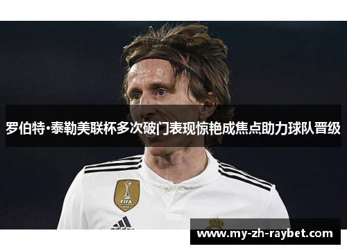 罗伯特·泰勒美联杯多次破门表现惊艳成焦点助力球队晋级